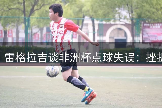 雷格拉吉谈非洲杯点球失误：挫折让卜拉欣快速成长